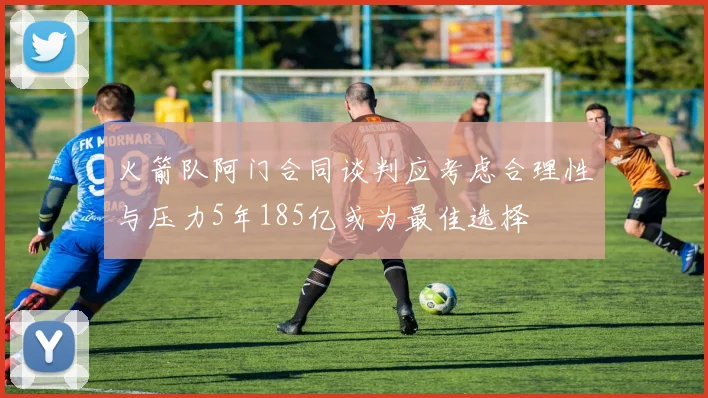 火箭队阿门合同谈判应考虑合理性与压力5年185亿或为最佳选择