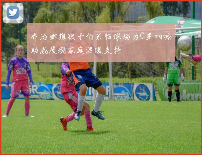 乔治娜携孩子们亲临球场为C罗呐喊助威展现家庭温暖支持