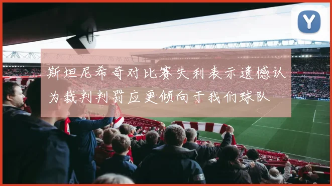 斯坦尼希奇对比赛失利表示遗憾认为裁判判罚应更倾向于我们球队