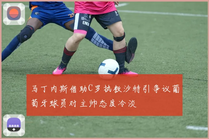 马丁内斯借助C罗执教沙特引争议葡萄牙球员对主帅态度冷淡
