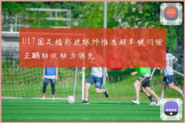 U17国足精彩进球帅惟浩超车破门徐正鹏助攻助力领先