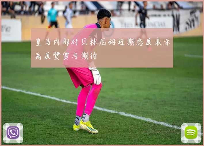 皇马内部对贝林厄姆近期态度表示高度赞赏与期待