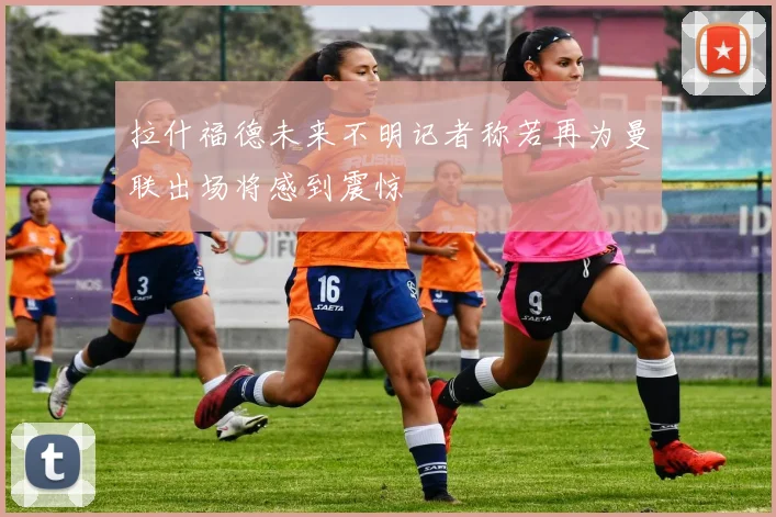 拉什福德未来不明记者称若再为曼联出场将感到震惊