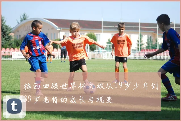 梅西回顾世界杯之旅从19岁少年到39岁老将的成长与蜕变