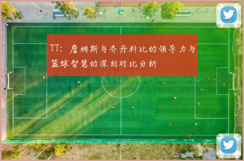 TT：詹姆斯与乔丹科比的领导力与篮球智慧的深刻对比分析