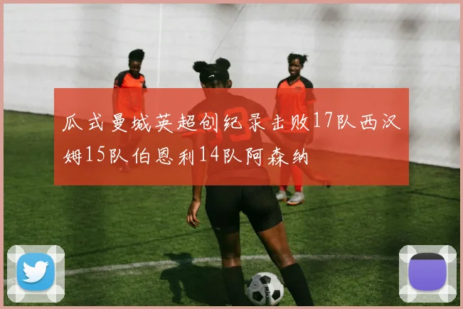 瓜式曼城英超创纪录击败17队西汉姆15队伯恩利14队阿森纳