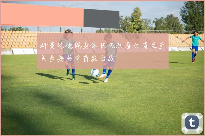 科曼称德佩身体状况改善对荷兰至关重要或将首发出战
