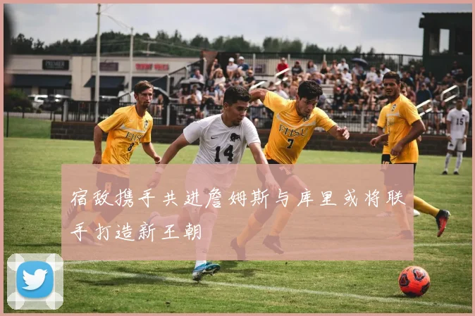 宿敌携手共进詹姆斯与库里或将联手打造新王朝