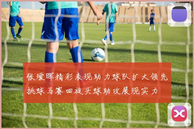 张瑷晖精彩表现助力球队扩大领先挑球马赛回旋头球助攻展现实力